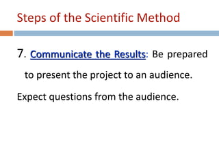 Steps of the Scientific Method 
7. Communicate the Results: Be prepared 
to present the project to an audience. 
Expect questions from the audience. 
 