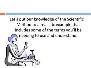 Let’s put our knowledge of the Scientific 
Method to a realistic example that 
includes some of the terms you’ll be 
needing to use and understand. 
 