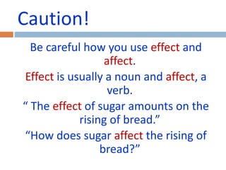Caution! 
Be careful how you use effect and 
affect. 
Effect is usually a noun and affect, a 
verb. 
“ The effect of sugar amounts on the 
rising of bread.” 
“How does sugar affect the rising of 
bread?” 
 