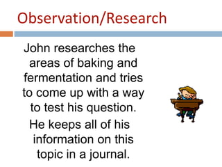 Observation/Research 
John researches the 
areas of baking and 
fermentation and tries 
to come up with a way 
to test his question. 
He keeps all of his 
information on this 
topic in a journal. 
 