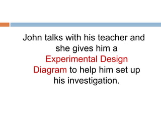 John talks with his teacher and 
she gives him a 
Experimental Design 
Diagram to help him set up 
his investigation. 
 