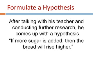 Formulate a Hypothesis 
After talking with his teacher and 
conducting further research, he 
comes up with a hypothesis. 
“If more sugar is added, then the 
bread will rise higher.” 
 