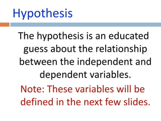 Hypothesis 
The hypothesis is an educated 
guess about the relationship 
between the independent and 
dependent variables. 
Note: These variables will be 
defined in the next few slides. 
 