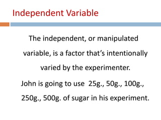 Independent Variable 
The independent, or manipulated 
variable, is a factor that’s intentionally 
varied by the experimenter. 
John is going to use 25g., 50g., 100g., 
250g., 500g. of sugar in his experiment. 
 