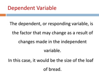 Dependent Variable 
The dependent, or responding variable, is 
the factor that may change as a result of 
changes made in the independent 
variable. 
In this case, it would be the size of the loaf 
of bread. 
 