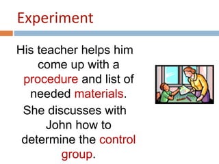 Experiment 
His teacher helps him 
come up with a 
procedure and list of 
needed materials. 
She discusses with 
John how to 
determine the control 
group. 
 