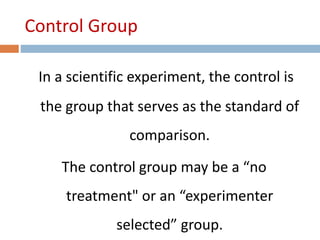 Control Group 
In a scientific experiment, the control is 
the group that serves as the standard of 
comparison. 
The control group may be a “no 
treatment" or an “experimenter 
selected” group. 
 
