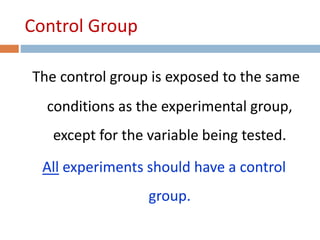 Control Group 
The control group is exposed to the same 
conditions as the experimental group, 
except for the variable being tested. 
All experiments should have a control 
group. 
 