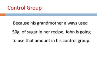 Control Group 
Because his grandmother always used 
50g. of sugar in her recipe, John is going 
to use that amount in his control group. 
 
