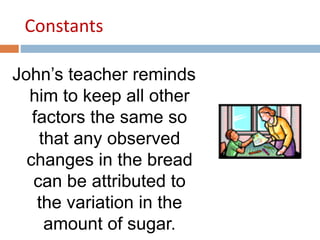 Constants 
John’s teacher reminds 
him to keep all other 
factors the same so 
that any observed 
changes in the bread 
can be attributed to 
the variation in the 
amount of sugar. 
 