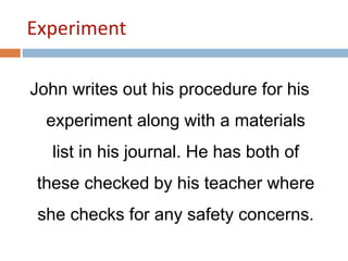 Experiment 
John writes out his procedure for his 
experiment along with a materials 
list in his journal. He has both of 
these checked by his teacher where 
she checks for any safety concerns. 
 