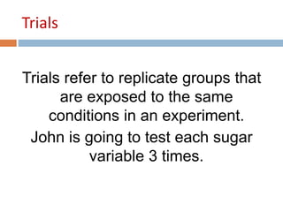 Trials 
Trials refer to replicate groups that 
are exposed to the same 
conditions in an experiment. 
John is going to test each sugar 
variable 3 times. 
 