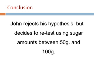 Conclusion 
John rejects his hypothesis, but 
decides to re-test using sugar 
amounts between 50g. and 
100g. 
 