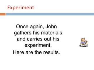 Experiment 
Once again, John 
gathers his materials 
and carries out his 
experiment. 
Here are the results. 
 
