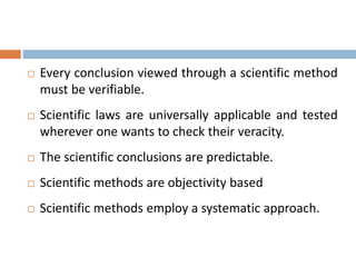  Every conclusion viewed through a scientific method 
must be verifiable. 
 Scientific laws are universally applicable and tested 
wherever one wants to check their veracity. 
 The scientific conclusions are predictable. 
 Scientific methods are objectivity based 
 Scientific methods employ a systematic approach. 
 