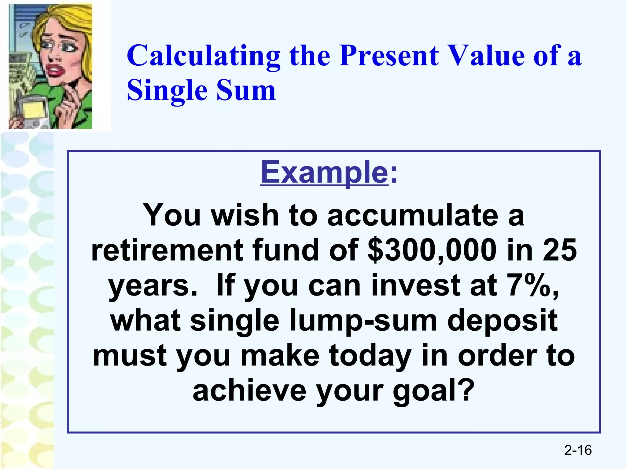 Calculating the Present Value of a Single Sum Example :   You wish to accumulate a retirement fund of $300,000 in 25 years.  If you can invest at 7%, what single lump-sum deposit must you make today in order to achieve your goal? 