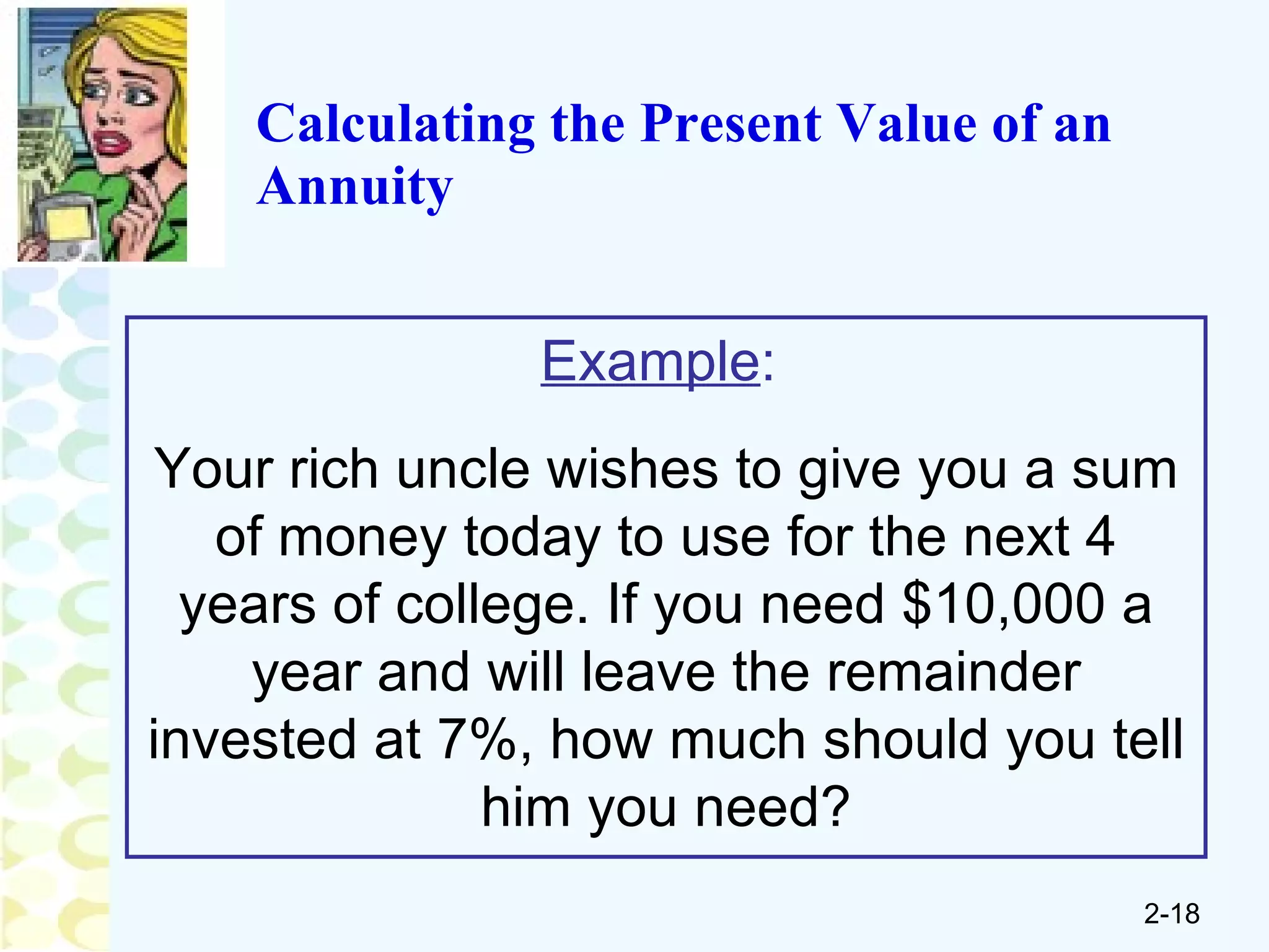 Calculating the Present Value of an Annuity Example :   Your rich uncle wishes to give you a sum of money today to use for the next 4 years of college. If you need $10,000 a year and will leave the remainder invested at 7%, how much should you tell him you need? 