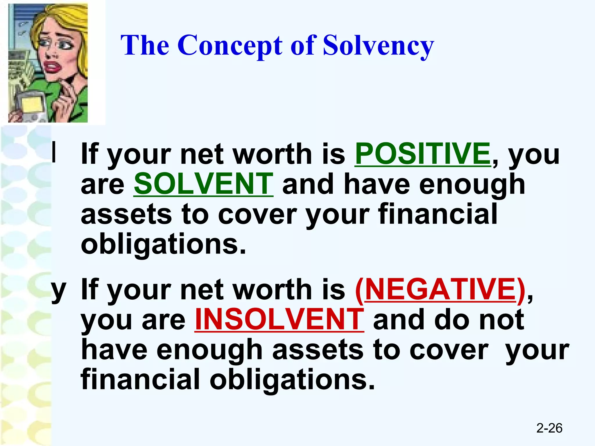 The Concept of Solvency If your net worth is  POSITIVE , you are  SOLVENT  and have enough assets to cover your financial obligations. If your net worth is  ( NEGATIVE ) , you are  INSOLVENT  and do not have enough assets to cover  your financial obligations. 