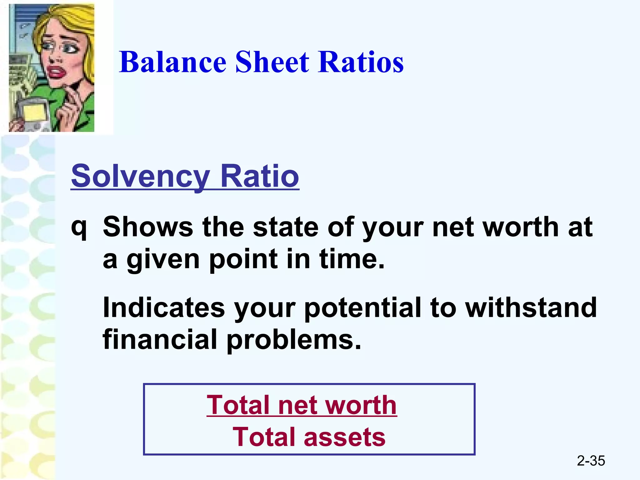 Balance Sheet Ratios Solvency Ratio Shows the state of your net worth at a given point in time. Indicates your potential to withstand financial problems. Total net worth   Total assets 
