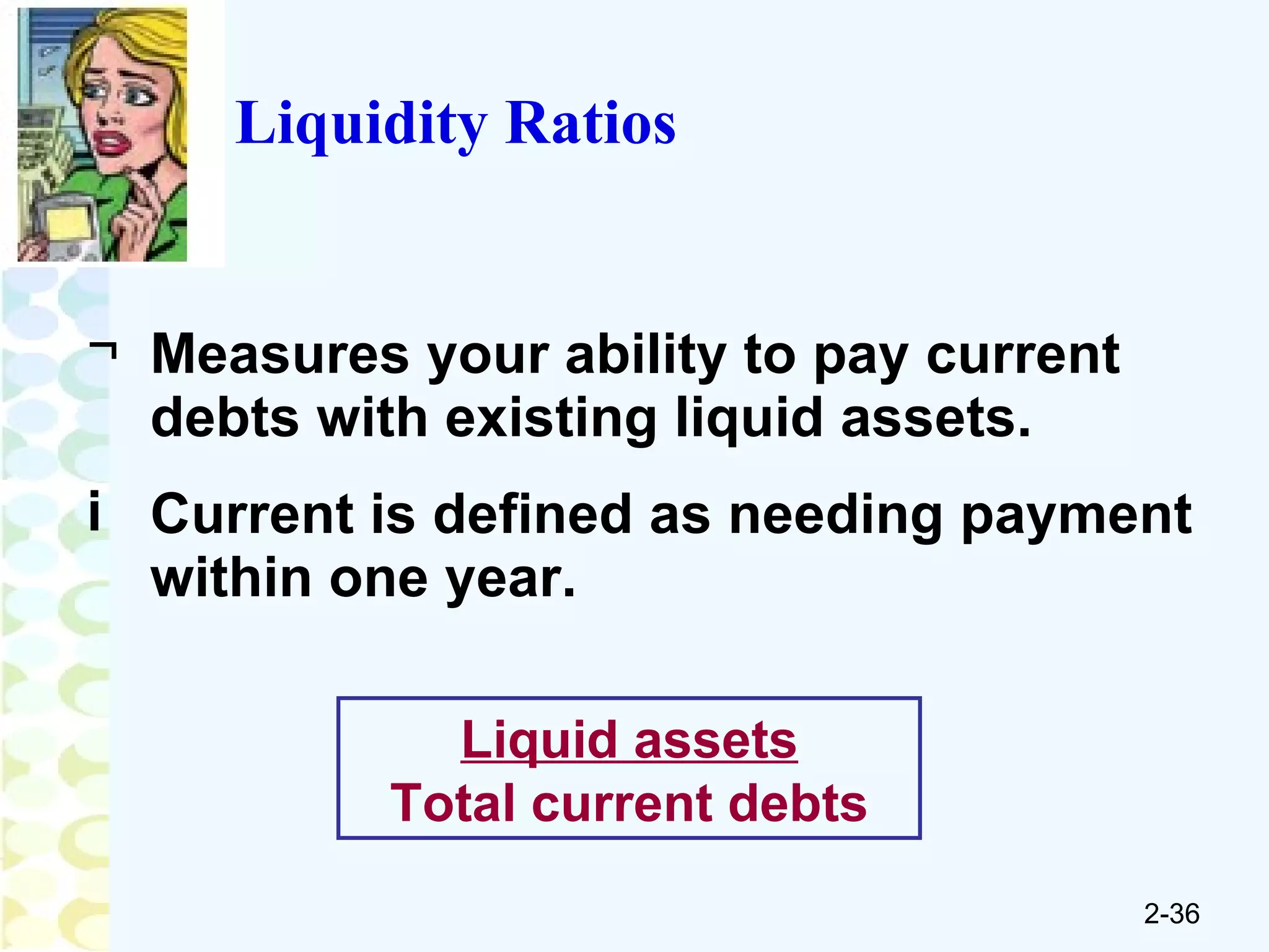 Measures your ability to pay current debts with existing liquid assets. Current is defined as needing payment within one year. Liquidity Ratios Liquid assets Total current debts 