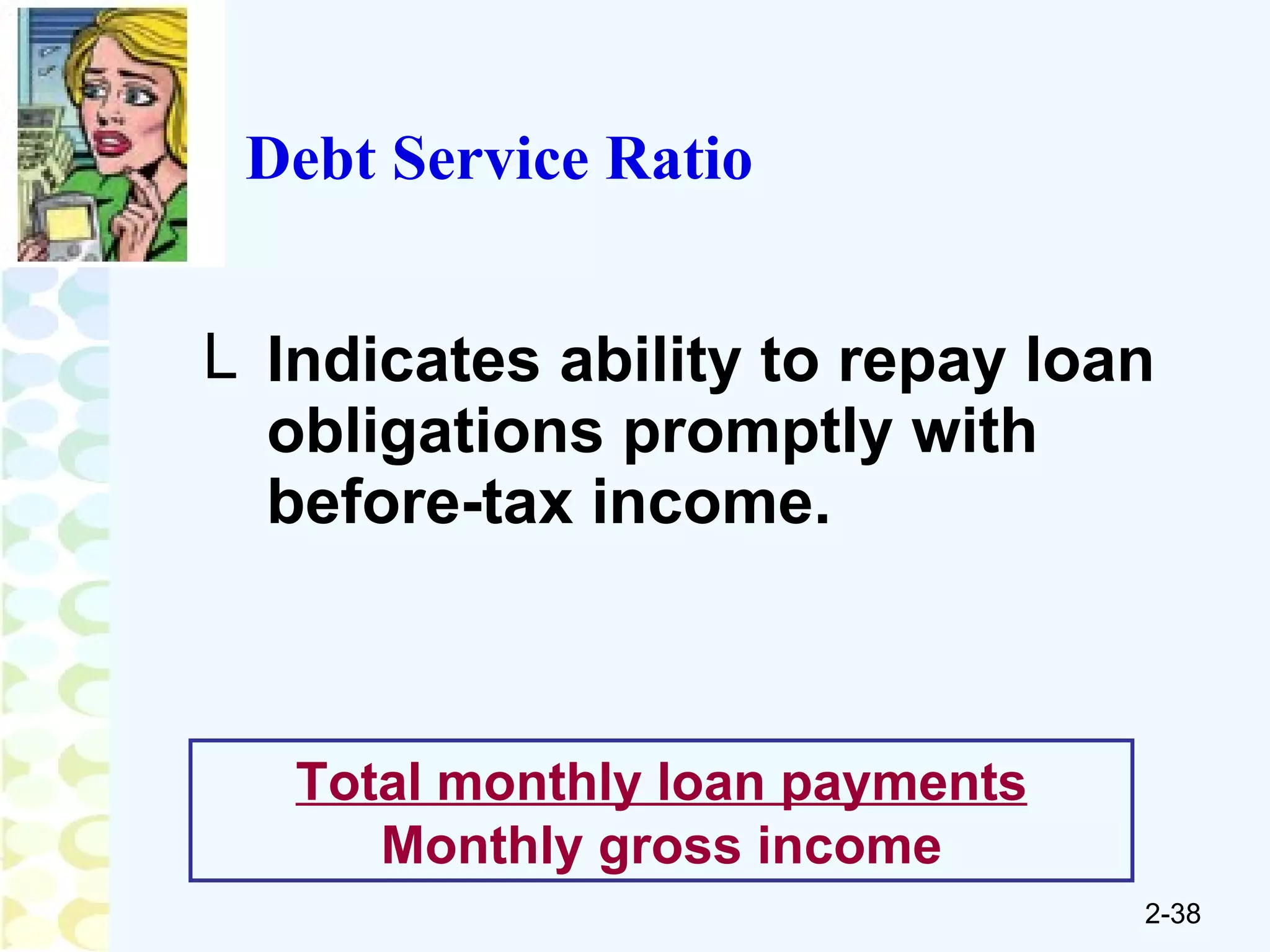 Indicates ability to repay loan obligations promptly with before-tax income. Total monthly loan payments Monthly gross income Debt Service Ratio 