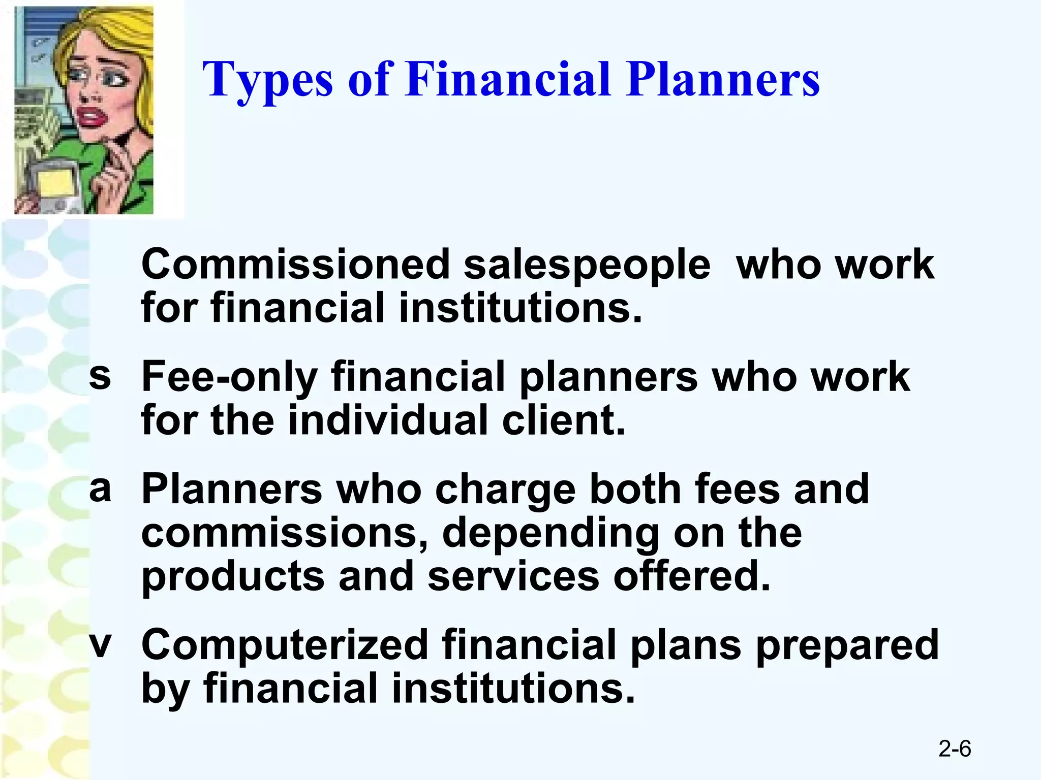 Types of Financial Planners Commissioned salespeople  who work for financial institutions. Fee-only financial planners who work for the individual client. Planners who charge both fees and commissions, depending on the products and services offered. Computerized financial plans prepared by financial institutions. 
