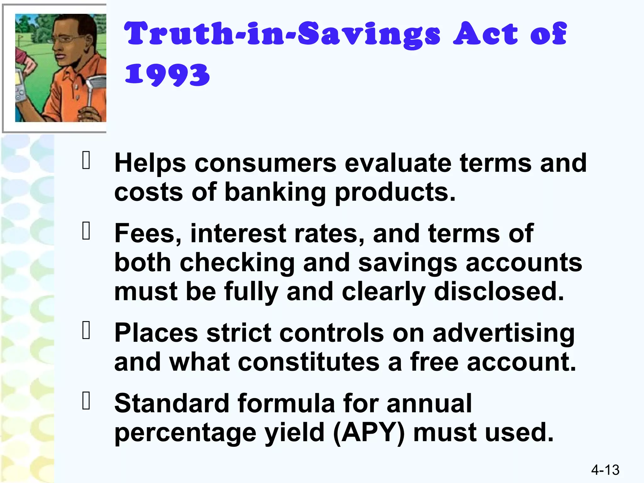 4-13
Truth-in-Savings Act of
1993
 Helps consumers evaluate terms and
costs of banking products.
 Fees, interest rates, and terms of
both checking and savings accounts
must be fully and clearly disclosed.
 Places strict controls on advertising
and what constitutes a free account.
 Standard formula for annual
percentage yield (APY) must used.
 