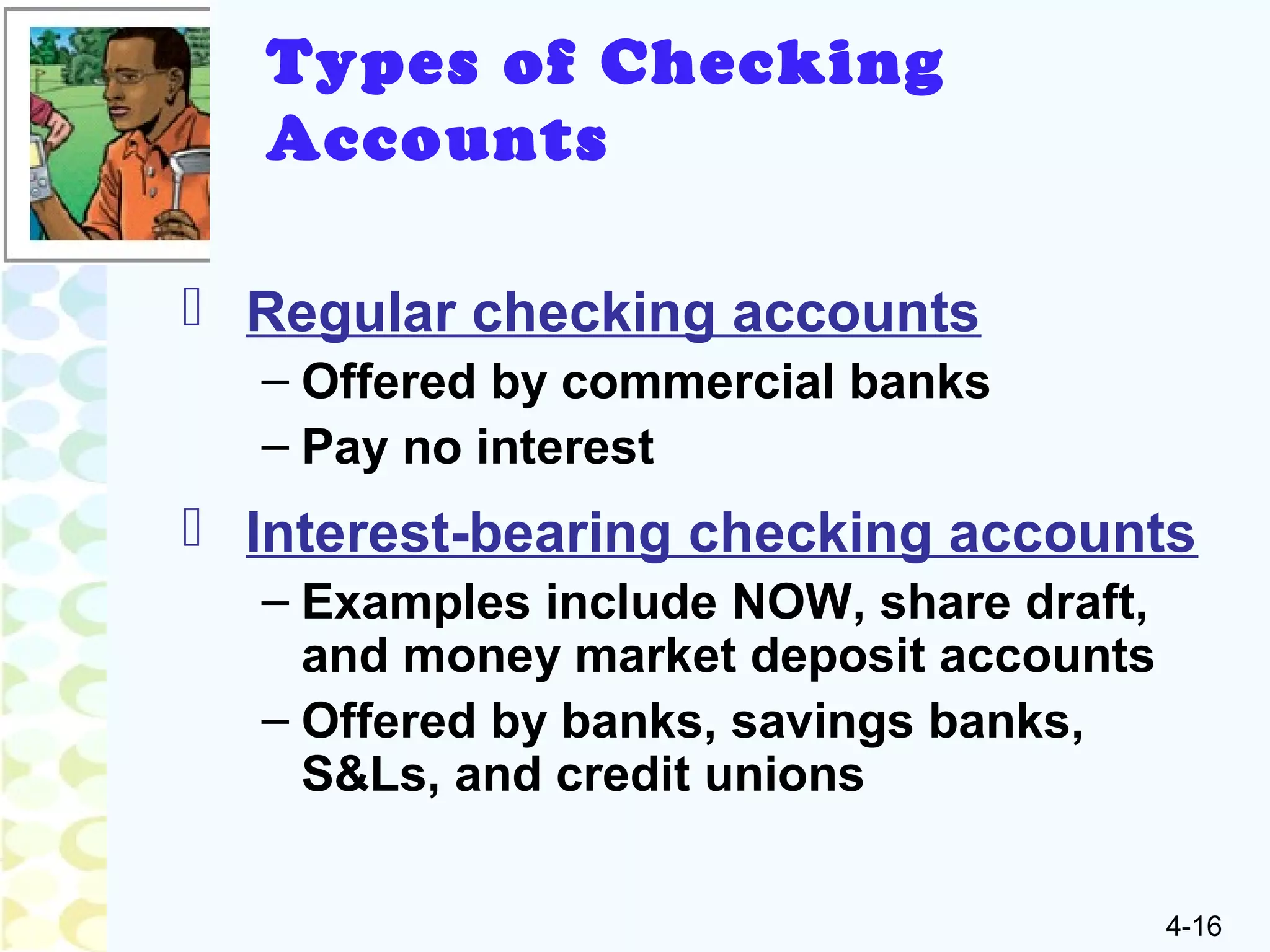 4-16
Types of Checking
Accounts
 Regular checking accounts
– Offered by commercial banks
– Pay no interest
 Interest-bearing checking accounts
– Examples include NOW, share draft,
and money market deposit accounts
– Offered by banks, savings banks,
S&Ls, and credit unions
 