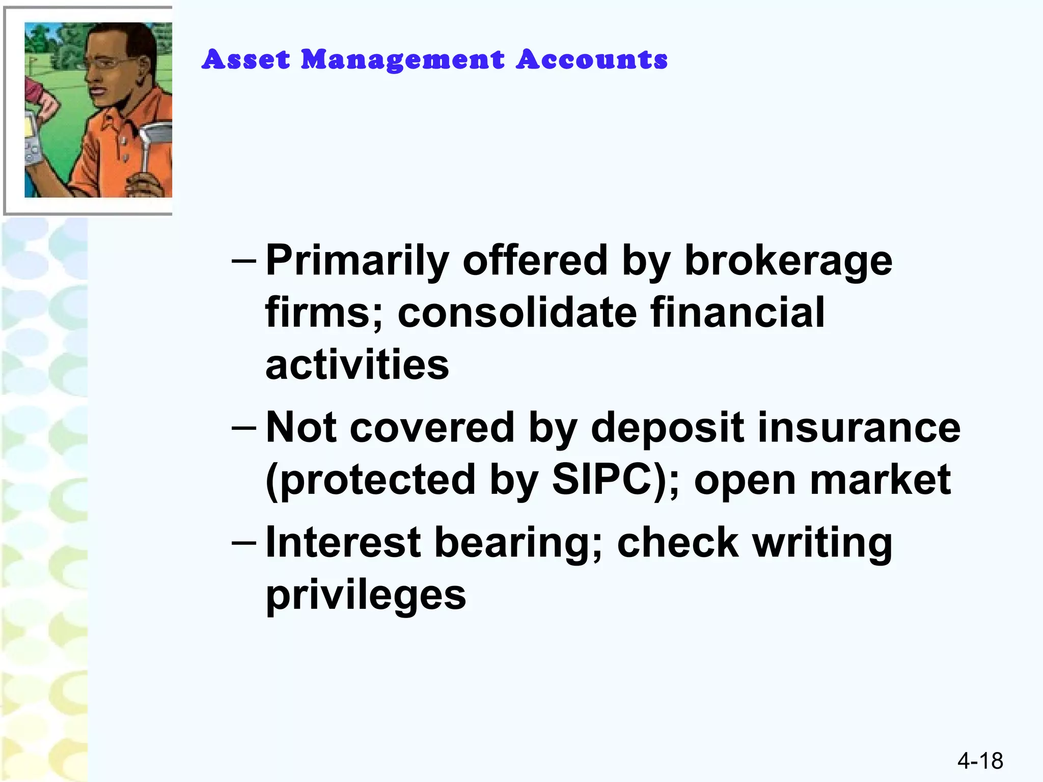 4-18
– Primarily offered by brokerage
firms; consolidate financial
activities
– Not covered by deposit insurance
(protected by SIPC); open market
– Interest bearing; check writing
privileges
Asset Management Accounts
 