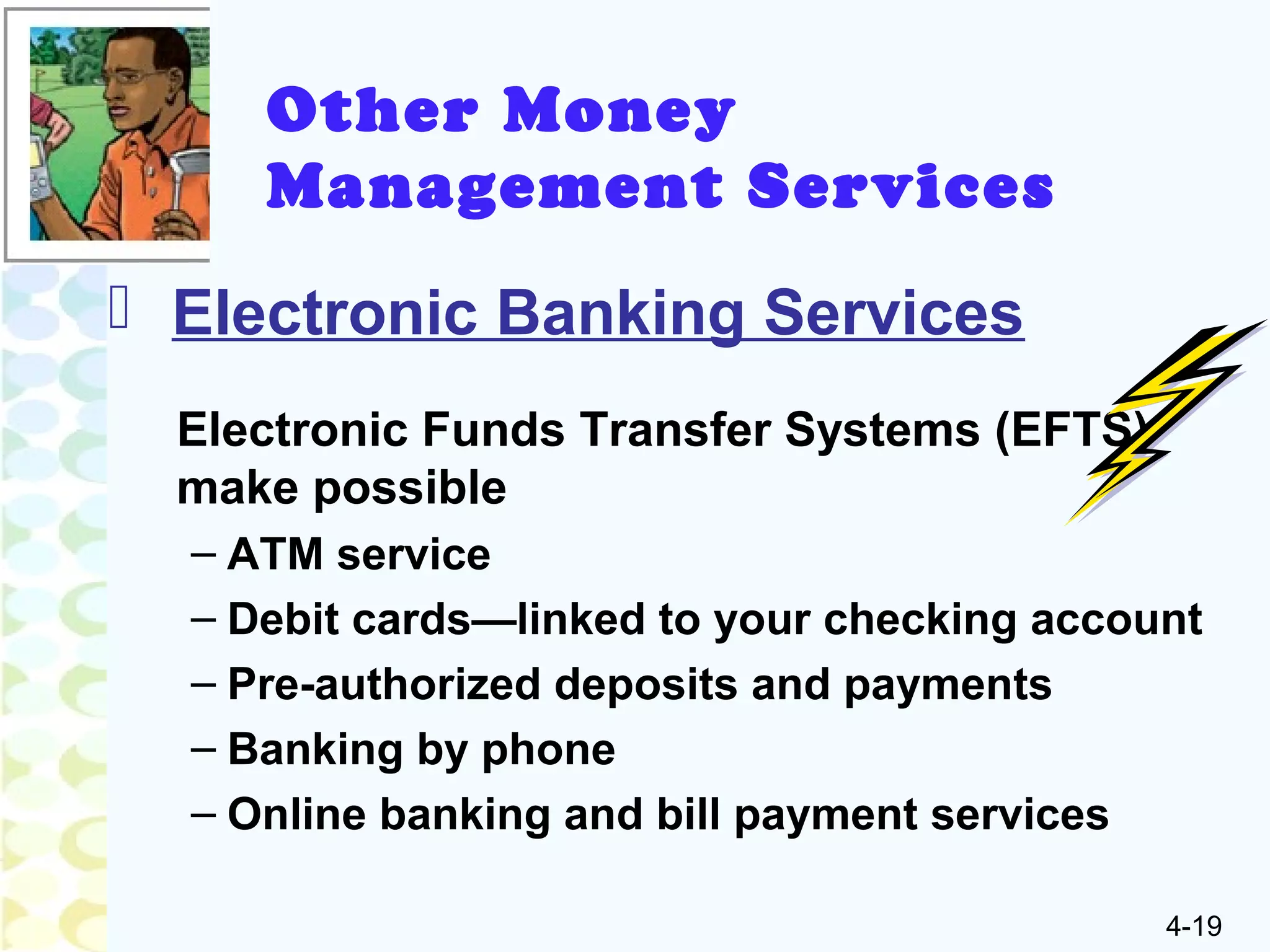 4-19
Other Money
Management Services
 Electronic Banking Services
Electronic Funds Transfer Systems (EFTS)
make possible
– ATM service
– Debit cards—linked to your checking account
– Pre-authorized deposits and payments
– Banking by phone
– Online banking and bill payment services
 