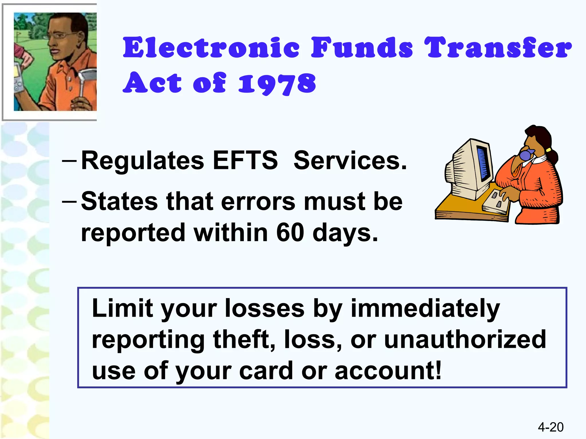 4-20
–Regulates EFTS Services.
–States that errors must be
reported within 60 days.
Electronic Funds Transfer
Act of 1978
Limit your losses by immediately
reporting theft, loss, or unauthorized
use of your card or account!
 