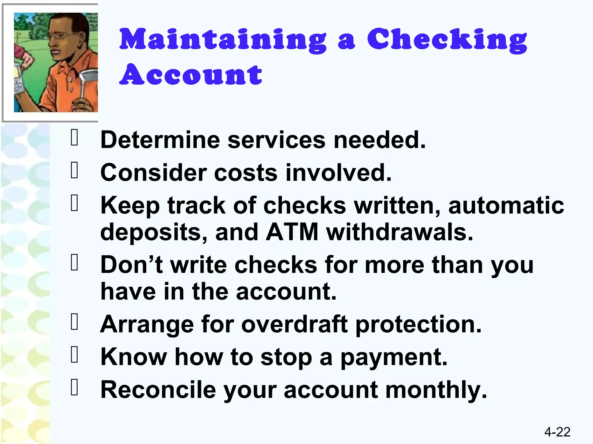 4-22
Maintaining a Checking
Account
 Determine services needed.
 Consider costs involved.
 Keep track of checks written, automatic
deposits, and ATM withdrawals.
 Don’t write checks for more than you
have in the account.
 Arrange for overdraft protection.
 Know how to stop a payment.
 Reconcile your account monthly.
 