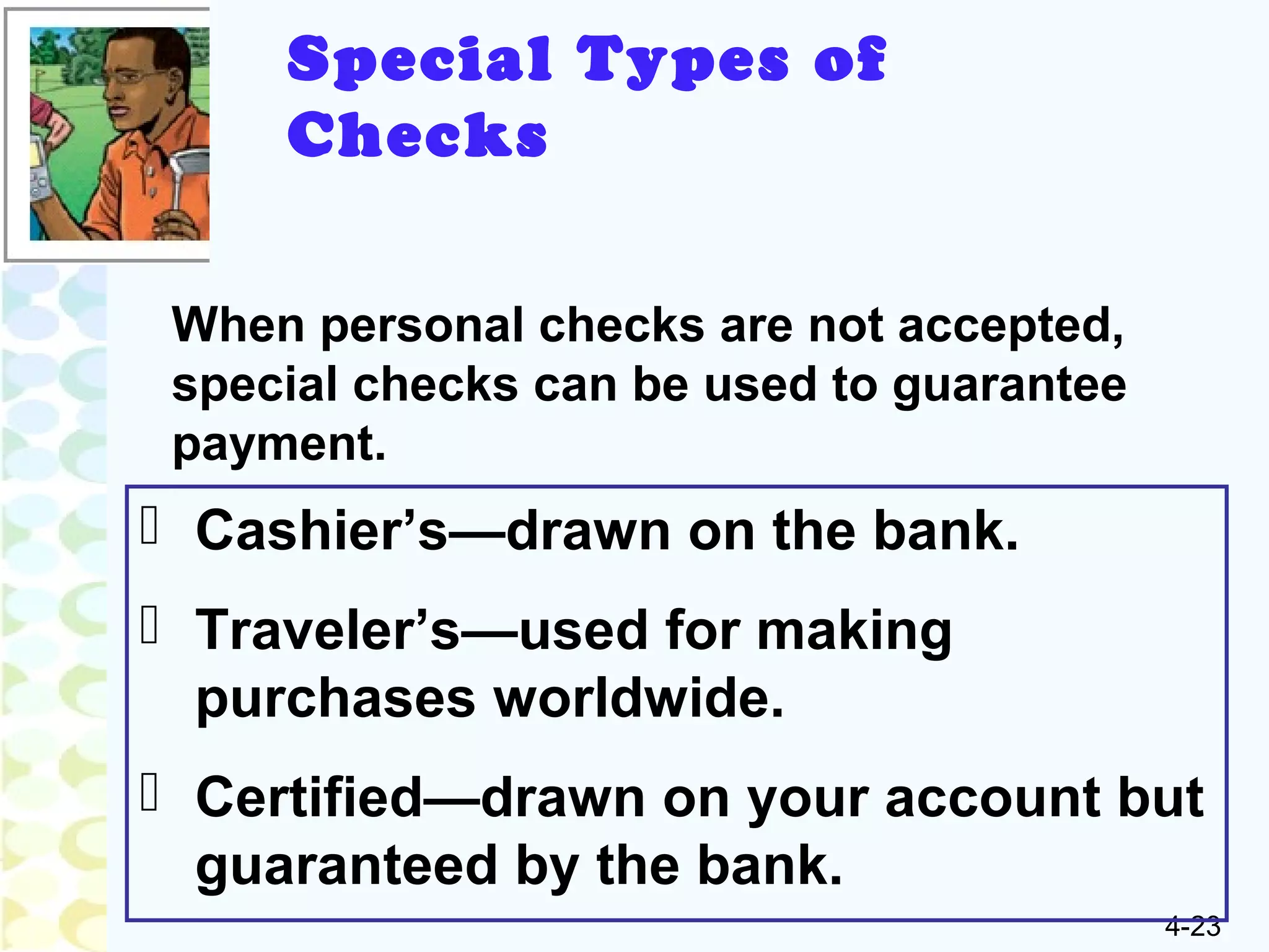 4-23
Special Types of
Checks
When personal checks are not accepted,
special checks can be used to guarantee
payment.
 Cashier’s—drawn on the bank.
 Traveler’s—used for making
purchases worldwide.
 Certified—drawn on your account but
guaranteed by the bank.
 