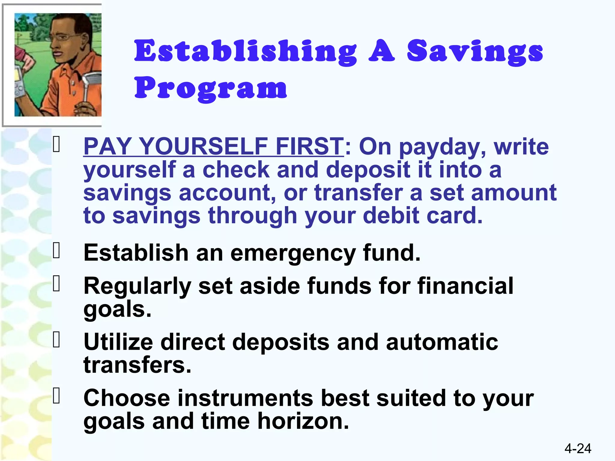 4-24
Establishing A Savings
Program
 PAY YOURSELF FIRST: On payday, write
yourself a check and deposit it into a
savings account, or transfer a set amount
to savings through your debit card.
 Establish an emergency fund.
 Regularly set aside funds for financial
goals.
 Utilize direct deposits and automatic
transfers.
 Choose instruments best suited to your
goals and time horizon.
 