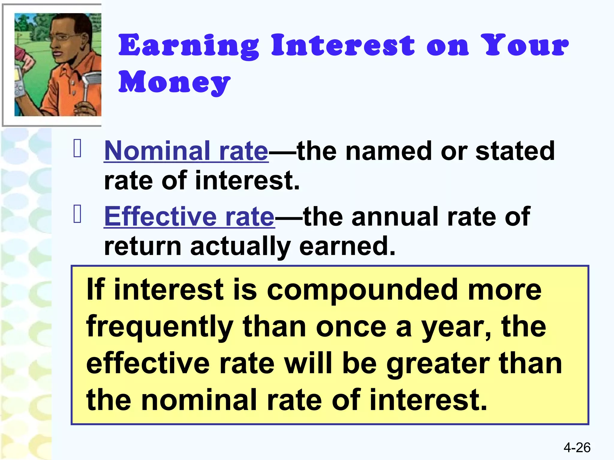 4-26
 Nominal rate—the named or stated
rate of interest.
 Effective rate—the annual rate of
return actually earned.
If interest is compounded more
frequently than once a year, the
effective rate will be greater than
the nominal rate of interest.
Earning Interest on Your
Money
 