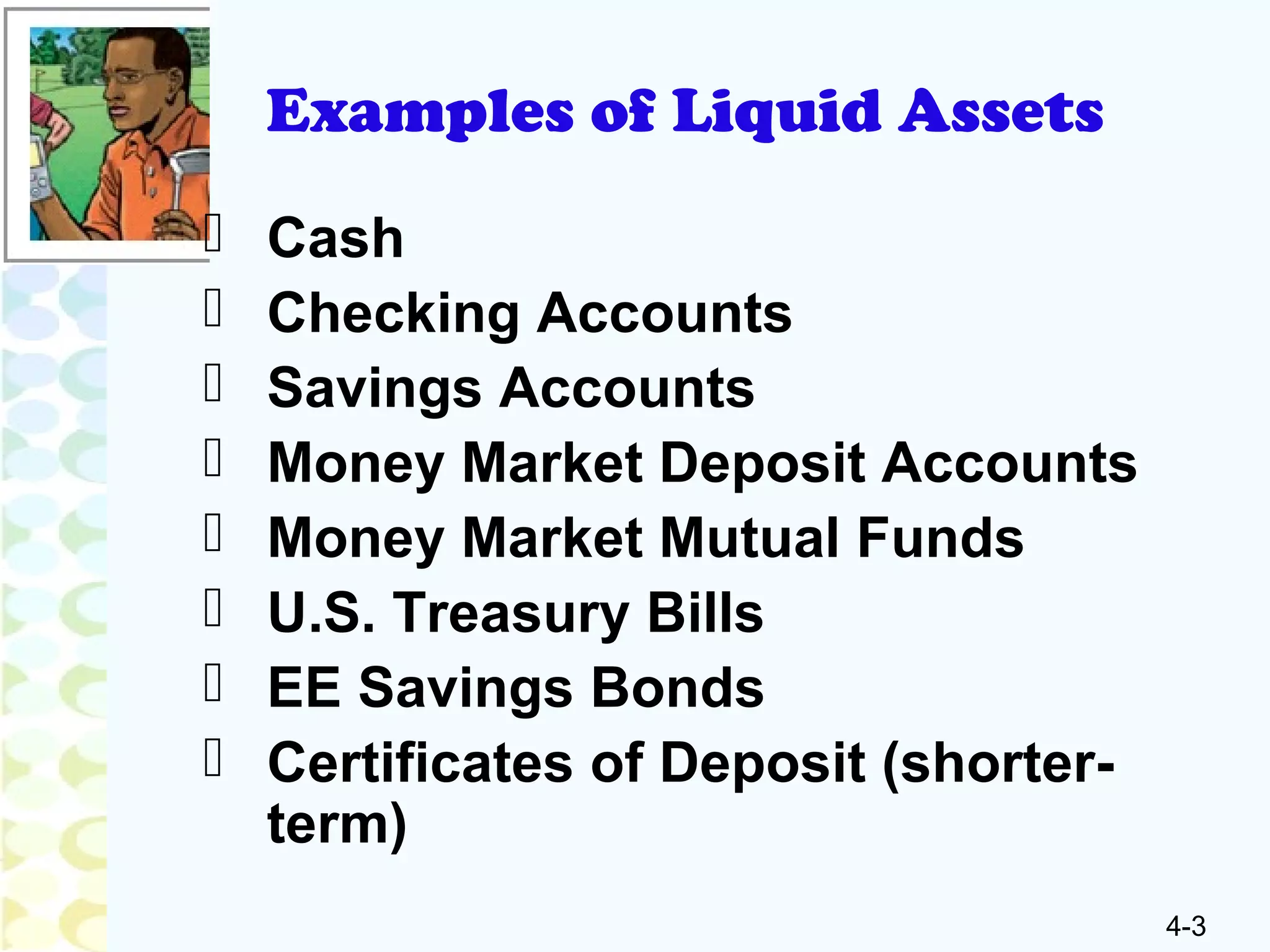 4-3
Examples of Liquid Assets
 Cash
 Checking Accounts
 Savings Accounts
 Money Market Deposit Accounts
 Money Market Mutual Funds
 U.S. Treasury Bills
 EE Savings Bonds
 Certificates of Deposit (shorter-
term)
 