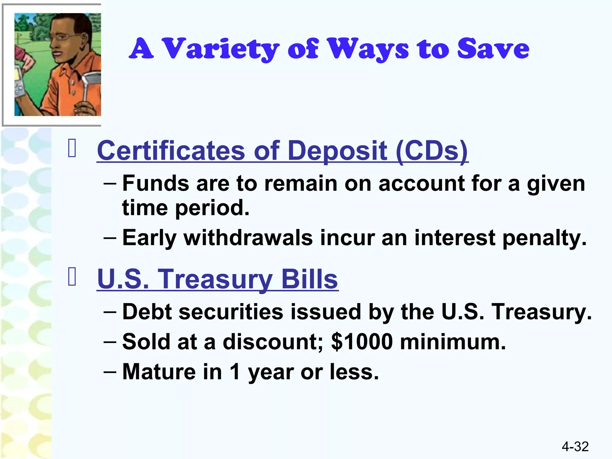 4-32
A Variety of Ways to Save
 Certificates of Deposit (CDs)
– Funds are to remain on account for a given
time period.
– Early withdrawals incur an interest penalty.
 U.S. Treasury Bills
– Debt securities issued by the U.S. Treasury.
– Sold at a discount; $1000 minimum.
– Mature in 1 year or less.
 