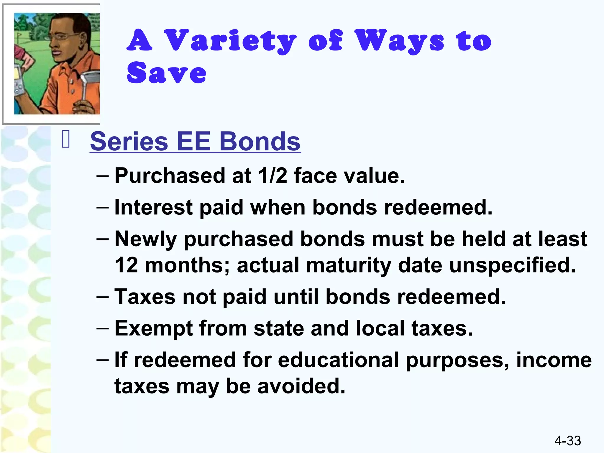 4-33
A Variety of Ways to
Save
 Series EE Bonds
– Purchased at 1/2 face value.
– Interest paid when bonds redeemed.
– Newly purchased bonds must be held at least
12 months; actual maturity date unspecified.
– Taxes not paid until bonds redeemed.
– Exempt from state and local taxes.
– If redeemed for educational purposes, income
taxes may be avoided.
 
