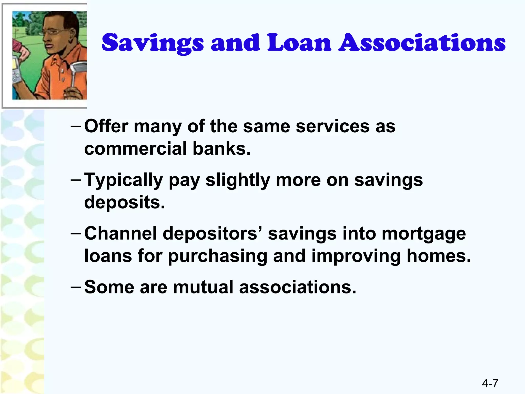 4-7
Savings and Loan Associations
–Offer many of the same services as
commercial banks.
–Typically pay slightly more on savings
deposits.
–Channel depositors’ savings into mortgage
loans for purchasing and improving homes.
–Some are mutual associations.
 