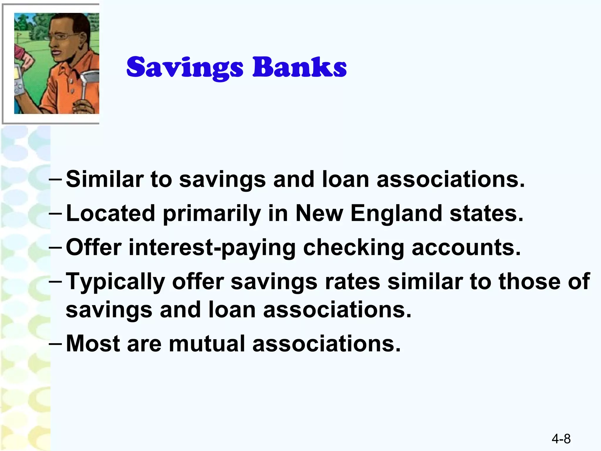 4-8
Savings Banks
–Similar to savings and loan associations.
–Located primarily in New England states.
–Offer interest-paying checking accounts.
–Typically offer savings rates similar to those of
savings and loan associations.
–Most are mutual associations.
 