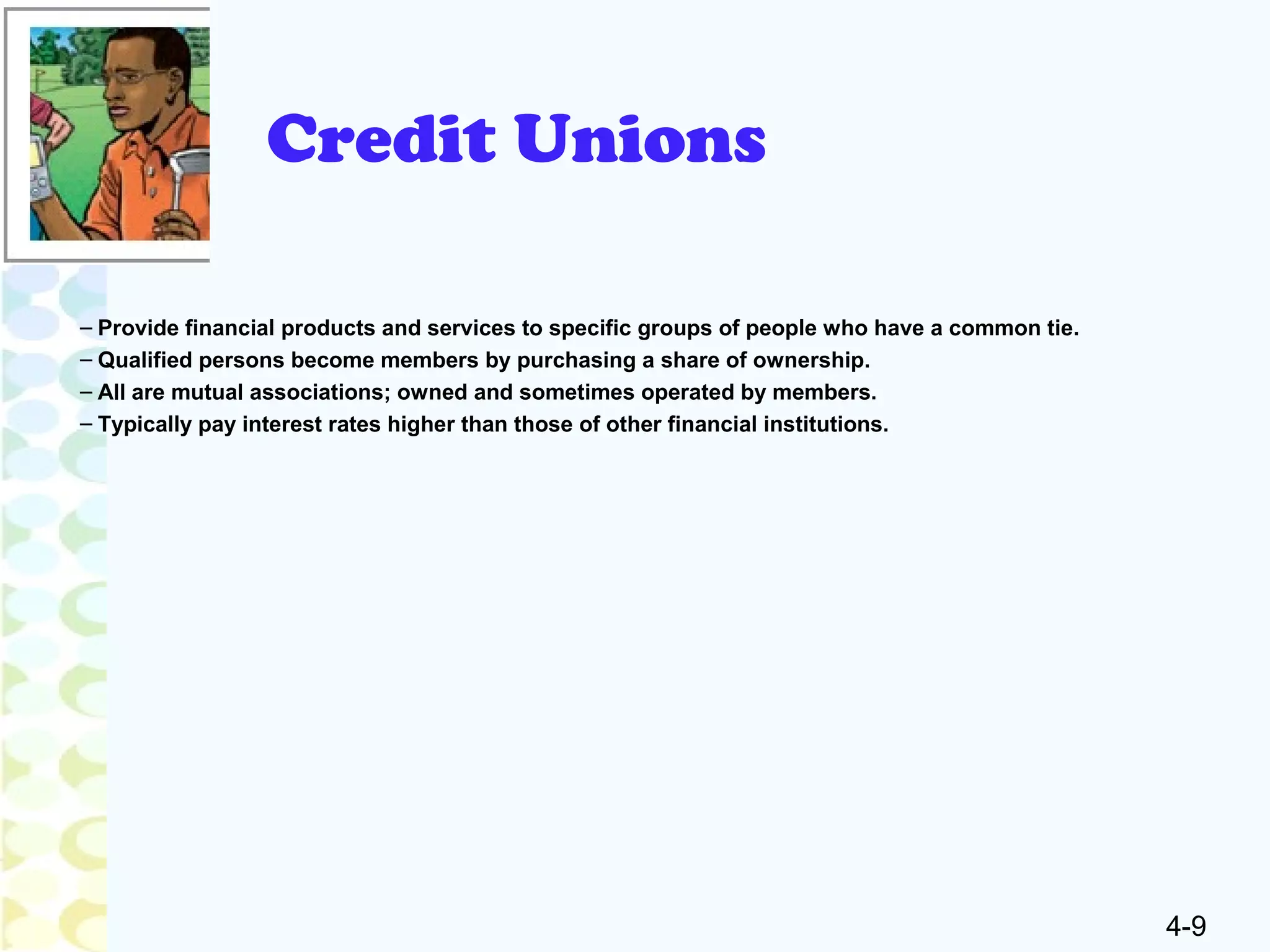 4-9
Credit Unions
– Provide financial products and services to specific groups of people who have a common tie.
– Qualified persons become members by purchasing a share of ownership.
– All are mutual associations; owned and sometimes operated by members.
– Typically pay interest rates higher than those of other financial institutions.
 