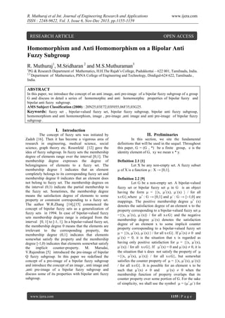 R. Muthuraj et al Int. Journal of Engineering Research and Applications
ISSN : 2248-9622, Vol. 3, Issue 6, Nov-Dec 2013, pp.1155-1159

RESEARCH ARTICLE

www.ijera.com

OPEN ACCESS

Homomorphism and Anti Homomorphism on a Bipolar Anti
Fuzzy Subgroup
R. Muthuraj1, M.Sridharan 2 and M.S.Muthuraman3
1

PG & Research Department of Mathematics, H.H.The Rajah’s College, Pudukkottai – 622 001, Tamilnadu, India.
Department of Mathematics, PSNA College of Engineering and Technology, Dindigul-624 622, Tamilnadu ,
India.
2,3

ABSTRACT
In this paper, we introduce the concept of an anti image, anti pre-image of a bipolar fuzzy subgroup of a group
G and discuss in detail a series of homomorphic and anti homomorphic properties of bipolar fuzzy and
bipolar anti fuzzy subgroup.
AMS Subject Classification (2000) : 20N25,03E72,03F055,06F35,03G25.
Keywords: fuzzy set , bipolar-valued fuzzy set, bipolar fuzzy subgroup, bipolar anti fuzzy subgroup,
homomorphism and anti homomorphism, image , pre-image ,anti image and anti pre-image of bipolar fuzzy
subgroup .

I. Introduction
The concept of fuzzy sets was initiated by
Zadeh [16]. Then it has become a vigorous area of
research in engineering, medical science, social
science, graph theory etc. Rosenfeld [12] gave the
idea of fuzzy subgroup. In fuzzy sets the membership
degree of elements range over the interval [0,1]. The
membership degree expresses the degree of
belongingness of elements to a fuzzy set. The
membership degree 1 indicates that an element
completely belongs to its corresponding fuzzy set and
membership degree 0 indicates that an element does
not belong to fuzzy set. The membership degrees on
the interval (0,1) indicate the partial membership to
the fuzzy set. Sometimes, the membership degree
means the satisfaction degree of elements to some
property or constraint corresponding to a fuzzy set.
The author W.R.Zhang [14],[15] commenced the
concept of bipolar fuzzy sets as a generalization of
fuzzy sets in 1994. In case of bipolar-valued fuzzy
sets membership degree range is enlarged from the
interval [0, 1] to [-1, 1]. In a bipolar-valued fuzzy set,
the membership degree 0 means that the elements are
irrelevant to the corresponding property, the
membership degree (0,1] indicates that elements
somewhat satisfy the property and the membership
degree [-1,0) indicates that elements somewhat satisfy
the implicit counter-property. M. Marudai,
V.Rajendran [5] introduced the pre-image of bipolar
Q fuzzy subgroup. In this paper we redefined the
concept of a pre-image of a bipolar fuzzy subgroup
and introduce the concept of an image , anti image and
,anti pre-image of a bipolar fuzzy subgroup and
discuss some of its properties with bipolar anti fuzzy
subgroup.

www.ijera.com

II. Preliminaries
In this section, we site the fundamental
definitions that will be used in the sequel. Throughout
this paper, G = (G , *) be a finite group, e is the
identity element of G, xy we mean x * y.
Definition 2.1 [1]
Let X be any non-empty set. A fuzzy subset
 of X is a function  : X → [0,1].
Definition 2.2 [9]
Let G be a non-empty set. A bipolar-valued
fuzzy set or bipolar fuzzy set  in G is an object
having the form  = {x, +(x), (x)  / for all
xG},where + : G → [0,1] and  : G → [1,0] are
mappings. The positive membership degree + (x)
denotes the satisfaction degree of an element x to the
property corresponding to a bipolar-valued fuzzy set 
={x, +(x), (x) / for all xG} and the negative
membership degree (x) denotes the satisfaction
degree of an element x to some implicit counter
property corresponding to a bipolar-valued fuzzy set
 = {x, +(x), (x)  / for all xG}. If +(x)  0 and
(x) = 0, it is the situation that x is regarded as
having only positive satisfaction for  = {x, +(x),
(x) / for all xG}. If +(x) = 0 and (x)  0, it is
the situation that x does not satisfy the property of 
={x, +(x), (x) / for all xG}, but somewhat
satisfies the counter property of  = {x, +(x), (x)
/ for all xG}. It is possible for an element x to be
such that +(x)  0 and
(x)  0 when the
membership function of property overlaps that its
counter property over some portion of G. For the sake
of simplicity, we shall use the symbol  = (+,) for

1155 | P a g e

 