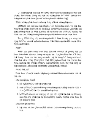 12
CT coù theå phaùt hieän caùc MTNMC nhoû vaø ñöôïc söû duïng ñeå theo doõi
chuùng. Tuy nhieân, trong haàu heát caùc tröôøng hôïp, MTNMC laø moät tình
traïng ñoøi hoûi phaãu thuaät (xem Chæ ñònh phaãu thuaät döôùi ñaây).
Xöû trí khoâng phaãu thuaät coù theå aùp duïng vôùi caùc tröôøng hôïp sau:
MTNMC baùn caáp hay maõn nhoû (<=1cm ôû choã daøy nhaát), vôùi caùc daáu
hieäu/ trieäu chöùng thaàn kinh toái thieåu (vd lôø ñôø nheï, nhöùc ñaàu) vaø khoâng coù
baèng chöùng thoaùt vò. Maëc duø ñieàu trò noäi khoa cho MTNMC hoá sau ñaõ
ñöôïc baùo caùo, nhöõng tröoøng hôïp naøy nguy hieåm hôn vaø neân phaãu thuaät.
Trong 50% tröôøng hôïp seõ coù taêng nheï kích thöôùc thoaùng qua trong caùc
ngaøy töø 5-16, vaø moät soá beänh nhaân ñoøi hoûi môû soï caáp cöùu khi coù caùc bieåu
hieän cuûa thoaùt vò.
Xöû trí
Xöû trí bao goàm: nhaäp vieän, theo doõi (vôùi monitor taïi giöôøng neáu coù
theå). Löïa choïn: steroids trong vaøi ngaøy, sau ñoù giaûm lieàu daàn. CT theo
doõi: trong 1 tuaàn neáu laâm saøng oån ñònh. Laëp laïi trong 1-3 thaùng neáu beänh
nhaân heát trieäu chöùng (ñeå nghieân cöùu). Gôïi yù phaãu thuaät neáu coù caùc daáu
hieäu cuûa hieäu öùng choaùng choã khu truù (löø ñöø naëng theâm, thay ñoåi ñoàng töû,
lieät nöûa ngöôøi...) hoaëc caùc baát thöôøng veà tuaàn hoaøn, hoâ haáp.
PHAÃU THUAÄT
Phaãu thuaät bôm röûa maùu tuï taïi phoøng moå tröø khi beänh nhaân coù tuït naõo taïi
caáp cöùu.
Chæ ñònh phaãu thuaät
1. baát kyø MTNMC coù trieäu chöùng naøo
2. moät MTNMC caáp tính khoâng trieäu chöùng coù choã daøy nhaát ño ñöôïc >
1cm (MTNMC lôùn hôn seõ raát khoù haáp thu)
3. MTNMC ôû beänh nhi coù nguy cô cao hôn ngöôøi lôùn bôûi coù ít khoâng
gian hôn cho khoái maùu tuï. Do ñoù löôïng maùu tuï ñoøi hoûi phaãu thuaät ôû
em beù laø raát thaáp
Muïc ñích phaãu thuaät
1. laáy maùu tuï: laøm giaûm ALNS vaø haïn cheá hieäu öùng choaùng choã khu
truù
 