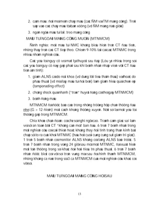 13
2. caàm maùu: ñoát moâ meàm chaûy maùu (caùc ÑM vaø TM maøng cöùng). Treùt
saùp vaøo caùc chaûy maùu töø baûn xöông (vd ÑM maøng naõo giöõa)
3. ngaên ngöøa maùu tuï laïi; treo maøng cöùng
MAÙU TUÏ NGOAØI MAØNG CÖÙNG MUOÄN (MTNMCM)
Ñònh nghóa: moät maùu tuï NMC khoâng bieåu hieän treân CT ñaàu tieân,
nhöng thaáy treân caùc CT tieáp theo. Chieám 9-10% taát caû caùc MTNMC trong
nhieàu nhoùm nghieân cöùu.
Caùc yeáu toá nguy cô veà maët lyù thuyeát sau ñaây (Löu yù: nhieàu trong soá
caùc yeáu toá nguy cô naøy gaëp phaûi sau khi beänh nhaân nhaäp vieän vôùi CT ñaàu
tieân aâm tính):
1. giaûm ALNS caû do noäi khoa (vd duøng lôïi tieåu thaåm thaáu) vaø/hoaëc do
phaãu thuaät (vd moå laáy maùu tuï ñoái beân) laøm giaûm hieäu quaû cheøn eùp
(tamponading effect)
2. choáng shock quaù nhanh (“traøn” huyeát ñoäng coù theå gaây MTNMCM)
3. beänh ñoâng maùu
MTNMCM ñaõ ñöôïc baùo caùo trong nhöõng tröôøng hôïp chaán thöông ñaàu
nheï (G > 12 ñieåm) moät caùch khoâng thöôøng xuyeân. Nöùt soï laø moät yeáu toá
thöôøng gaëp trong MTNMCM.
Chìa khoùa chaån ñoaùn: coù chæ soá nghi ngôø cao. Traùnh caûm giaùc sai laàm
veà söï an toaøn bôûi CT “khoâng caàn moå” ban ñaàu. 6 treân 7 beänh nhaân trong
moät nghieân cöùu coù caûi thieän hoaëc khoâng thay ñoåi tình traïng thaàn kinh baát
chaáp söï to ra cuûa khoái MTNMC (haàu heát cuoái cuøng cuõng suït giaûm tri giaùc).
1 treân 5 beänh nhaân coù monitor ALNS khoâng coù taêng ALNS baùo tröôùc. 5
treân 7 beänh nhaân trong voøng 24 giôø sau moå moät MTNMC, ñaõ xuaát hieän
moät toån thöông trong soï khaùc ñoøi hoûi ñieàu trò phaãu thuaät. 6 treân 7 beänh
nhaân ñöôïc bieát coù vôõ soï treân vuøng maø sau ñoù hình thaønh MTNMCM,
nhöng khoâng ca naøo trong soá 3 ca MTNMCM cuûa moät nghieân cöùu khaùc coù
vôõ soï.
MAÙU TUÏ NGOAØI MAØNG CÖÙNG HOÁ SAU
 