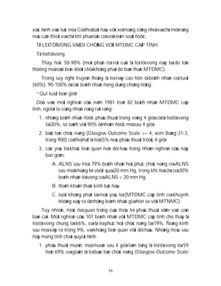 16
xaùc ñònh vaøo luùc moå. Coù theå baét ñaàu vôùi xeû maøng cöùng nhoû vaø chæ môû roäng
neáu caàn thieát vaø chæ khi phuø naõo coù veû kieåm soaùt ñöôïc.
TÆ LEÄ TÖÛ VONG VAØ DI CHÖÙNG VOÙI MTDMC CAÁP TÍNH
Tæ leä töû vong
Thay ñoåi: 50-90% (moät phaàn roõ reät cuûa tæ leä töû vong naøy laø do toån
thöông moâ naõo beân döôùi chöù khoâng phaûi do baûn thaân MTDMC).
Trong suy nghó truyeàn thoáng tæ leä naøy cao hôn ôû beänh nhaân coù tuoåi
(60%). 90-100% ôû caùc beänh nhaân ñang duøng choáng ñoâng.
“Qui luaät boán giôø”
Döïa vaøo moät nghieân cöùu naêm 1981 treân 82 beänh nhaân MTDMC caáp
tính, ngöôøi ta coâng nhaän roäng raõi raèng:
1. nhöõng beänh nhaân ñöôïc phaãu thuaät trong voøng 4 giôø coù tæ leä töû vong
laø 30%, so saùnh vôùi 90% ôû nhoùm ñöôïc moå sau 4 giôø
2. baûo toàn chöùc naêng (Glasgow Outcome Scale >= 4, xem Baûng 31-3,
trang 900) coù theå ñaït tæ leä 65% neáu phaãu thuaät tröôùc 4 giôø
3. caùc yeáu toá khaùc lieân quan ñeán döï haäu trong nhoùm nghieân cöùu naøy
bao goàm:
A. ALNS sau moå: 79% beänh nhaân hoài phuïc chöùc naêng coù ALNS
sau moå khoâng bò vöôït quaù 20 mm Hg, trong khi ñoù chæ coù 30%
beänh nhaân töû vong coù ALNS < 20 mm Hg
B. thaêm khaùm thaàn kinh luùc ñaàu
C. tuoåi khoâng phaûi laø moät yeáu toá (MTDMC caáp tính coù khuynh
höôùng xaûy ra ôû nhöõng beänh nhaân giaø hôn so vôùi MTNMC)
Tuy nhieân, möùc ñoä quan troïng cuûa ñieàu trò phaãu thuaät sôùm vaãn coøn
baøn caõi. Moät nghieân cöùu 101 beänh nhaân vôùi MTDMC caáp tính cho thaáy tæ
leä töû vong chung laø 66%, vaø tæ leä phuïc hoài chöùc naêng laø 19%. Ñoäng kinh
sau moå xaûy ra trong 9%, vaø khoâng lieân quan vôùi döï haäu. Nhöõng ñieàu sau
ñaây mang tính chaát quyeát ñònh:
1. phaãu thuaät muoän: moå muoän sau 4 giôø laøm taêng tæ leä töû vong töø 59
ñeán 69% vaø giaûm tæ leä baûo toàn chöùc naêng (Glasgow Outcome Scale
 