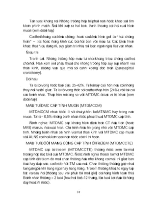 18
Taàn suaát khoâng roõ. Nhöõng tröôøng hôïp töï phaùt neân ñöôïc khaûo saùt tìm
kieám phình maïch. Ñoâi khi xaûy ra hai beân, thænh thoaûng coù theå xuaát hieän
muoän (xem döôùi ñaây)
Coù theå khoâng coù trieäu chöùng, hoaëc coù bieåu hieän goïi laø “hoäi chöùng
lieàm” – lieät hoaëc ñoäng kinh cuïc boä ñoái beân vôùi maùu tuï. Caùc bieåu hieän
khaùc: thaát ñieàu daùng ñi, suy giaûm trí nhôù, roái loaïn ngoân ngöõ, lieät vaän nhaõn.
Ñieàu trò
Tranh caõi. Nhöõng tröôøng hôïp maùu tuï nhoû khoâng trieäu chöùng coù theå
chôø ñôïi. Neân xem xeùt phaãu thuaät cho nhöõng tröôøng hôïp suy suïp nhanh veà
thaàn kinh, ñöôøng vaøo qua môû soï caïnh xoang doïc treân (parasagittal
craniotomy).
Döï haäu
Tæ leä töû vong ñöôïc baùo caùo: 25-42%. Tæ leä naøy cao hôn neáu coù nhöõng
thay ñoåi veà tri giaùc. Tæ leä töû vong thöïc söï coù theå thaáp hôn (24%) vôùi taát caû
caùc beänh nhaân. Thaáp hôn roõ raøng so vôùi MTDMC ôû caùc vò trí khaùc (xem
döôùi ñaây)
MAÙU TUÏ DMC CAÁP TÍNH MUOÄN (MTDMCCM)
MTDMCCM nhaän ñöôïc ít söï chuù yù hôn laø MTNMC hay trong naõo
muoän. Tæ leä ~ 0,5% nhöõng beänh nhaân ñöôïc phaãu thuaät MTDMC caáp tính.
Ñònh nghóa: MTDMC caáp khoâng hieän dieän treân CT ñaàu tieân (hoaëc
MRI) maø sau ñoù xuaát hieän. Chæ ñònh ñieàu trò gioáng nhö vôùi MTDMC caáp
tính. Nhöõng beänh nhaân oån ñònh veà maët thaàn kinh vôùi MTDMC caáp muoän
vôùi ALNS coù theå kieåm soaùt neân ñöôïc xöû trí trì hoaõn.
MAÙU TUÏ DÖÔÙI MAØNG CÖÙNG CAÁP TÍNH ÔÛ TREÛ EM (MTDMCCTE)
MTDMC caáp ôû treû em (MTDMCCTE) thöôøng ñöôïc xem laø moät
tröôøng hôïp ñaëc bieät cuûa MTDMC. Ñöôïc ñònh nghóa thoâ sô laø moät MTDMC
caáp tính ôû treû em do moät chaán thöông ñaàu nheï khoâng coù maát tri giaùc ban
ñaàu hay daäp naõo, coù leõ do ñöùt TM caàu noái. Chaán thöông thöôøng gaëp nhaát
laø ngaõ ngöûa khi ñang ngoài hay ñang ñöùng. Treû em thöôøng khoùc to ngay laäp
töùc vaø sau ñoù (thöôøng sau vaøi phuùt tôùi moät giôø) coù ñoäng kinh toaøn theå.
Beänh nhaân thöôøng < 2 tuoåi (haàu heát töø 6-12 thaùng, löùa tuoåi baét ñaàu töï ñöùng
daäy hoaëc ñi ñöôïc).
 