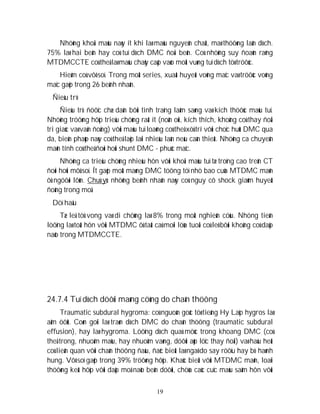 19
Nhöõng khoái maùu naøy ít khi laø maùu nguyeân chaát, maø thöôøng laãn dòch.
75% laø hai beân hay coù tuï dòch DMC ñoái beân. Coù nhöõng suy ñoaùn raèng
MTDMCCTE coù theå laø maùu chaûy caáp vaøo moät vuøng tuï dòch töø tröôùc.
Hieám coù vôõ soï. Trong moät series, xuaát huyeát voõng maïc vaø tröôùc voõng
maïc gaëp trong 26 beänh nhaân.
Ñieàu trò
Ñieàu trò ñöôïc chæ daãn bôûi tình traïng laâm saøng vaø kích thöôùc maùu tuï.
Nhöõng tröôøng hôïp trieäu chöùng raát ít (noân oùi, kích thích, khoâng coù thay ñoåi
tri giaùc vaø vaän ñoäng) vôùi maùu tuï loaõng coù theå xöû trí vôùi choïc huùt DMC qua
da, bieän phaùp naøy coù theå laëp laïi nhieàu laàn neáu caàn thieát. Nhöõng ca chuyeån
maõn tính coù theå ñoøi hoûi shunt DMC - phuùc maïc.
Nhöõng ca trieäu chöùng nhieàu hôn vôùi khoái maùu tuï tæ troïng cao treân CT
ñoøi hoûi môû soï. Ít gaëp moät maøng DMC töông töï nhö bao cuûa MTDMC maõn
ôû ngöôøi lôùn. Chuù yù: nhöõng beänh nhaân naøy coù nguy cô shock giaûm huyeát
ñoäng trong moå.
Döï haäu
Tæ leä töû vong vaø di chöùng laø 8% trong moät nghieân cöùu. Nhöng tieân
löôïng laø toát hôn vôùi MTDMC ôû taát caû moïi löùa tuoåi coù leõ bôûi khoâng coù daäp
naõo trong MTDMCCTE.
24.7.4 Tuï dòch döôùi maøng cöùng do chaán thöông
Traumatic subdural hygroma: coù nguoàn goác töø tieáng Hy Laïp hygros laø
aåm öôùt. Coøn goïi laø traøn dòch DMC do chaán thöông (traumatic subdural
effusion), hay laø hygroma. Löôïng dòch quaù möùc trong khoang DMC (coù
theå trong, nhuoám maùu, hay nhuoäm vaøng, döôùi aùp löïc thay ñoåi) vaø haàu heát
coù lieân quan vôùi chaán thöông ñaàu, ñaëc bieät laø ngaõ do say röôïu hay bò haønh
hung. Vôõ soï gaëp trong 39% tröôøng hôïp. Khaùc bieät vôùi MTDMC maõn, loaïi
thöôøng keát hôïp vôùi daäp moâ naõo beân döôùi, chöùa caùc cuïc maùu saãm hôn vôùi
 