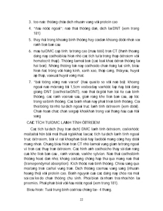 22
3. teo naõo: thöôøng chöùa dòch nhuoám vaøng vôùi protein cao
4. “ñaàu nöôùc ngoaïi”: naõo thaát thöôøng daõn, dòch laø DNT (xem trang
181)
5. thay ñoåi trong khoaûng bình thöôøng hay coù daõn khoang döôùi nheän vaø
raõnh lieân baùn caàu
6. maùu tuï DMC caáp tính: tæ troïng cao (maùu töôi) treân CT (thænh thoaûng
daïng naøy coù theå bieåu hieän nhö caùc tích tuï tæ troïng thaáp ôû treû em vôùi
hematocrit thaáp). Thöôøng laø moät beân (caùc loaïi khaùc ôû treân thöôøng laø
hai beân). Nhöõng thöông toån naøy coù theå do chaán ñoäng luùc sinh, bieåu
hieän ñaëc tröng vôùi ñoäng kinh, xanh xao, thoùp caêng, thôû yeáu, huyeát
aùp thaáp, vaø xuaát huyeát voõng maïc
7. “baát töông xöùng naõo vaø soï” (ñaàu quaù to so vôùi naõo boä): khoang
ngoaøi naõo môû roäng tôùi 1,5cm veà beà daøy vaø ñöôïc laáp ñaày bôûi daïng
gioáng DNT (coù theå laø DNT), naõo thaát ôû giôùi haïn toái ña cuûa bình
thöôøng, caùc raõnh voû naõo saâu, giaõn roäng khe lieân baùn caàu, aùp löïc
trong soï bình thöôøng. Caùc beänh nhaân naøy phaùt trieån bình thöôøng. Coù
theå töông töï nhö tuï dòch ngoaøi truïc laønh tính ôû treû em (xem döôùi).
Chaån ñoaùn chaéc chaén seõ gaëp khoù khaên trong vaøi thaùng ñaàu cuûa ñôøi
soáng
CAÙC TÍCH TUÏ DMC LAØNH TÍNH ÔÛ TREÛ EM
Caùc tích tuï dòch (hay traøn dòch) DMC laønh tính ôû treû em, coù leõ ñöôïc
moâ taû toát hôn bôûi moät thuaät ngöõ khaùc laø caùc tích tuï dòch laønh tính ngoaøi
truïc ôû treû em, bôûi vì raát khoù phaân bieät ñaây laø döôùi maøng cöùng hay döôùi
maøng nheän. Chuùng bieåu hieän treân CT nhö laø moät vuøng giaûm tæ troïng ngoaïi
vi treân caùc thuøy traùn ôû treû em. Caùc hình aûnh coù theå cho thaáy söï daõn roäng
cuûa khe lieân baùn caàu , raõnh voû naõo, vaø khe sylvian. Naõo thaát coù theå bình
thöôøng hoaëc daõn nheï, khoâng coù baèng chöùng haáp thuï qua maøng naõo thaát
(transependymal absorption). Kích thöôùc naõo bình thöôøng. Chieáu saùng qua
moâ taêng treân caû hai vuøng traùn. Dòch thöôøng coù maøu vaøng saùng (nhuoäm
hoaøng theå) vôùi protein cao. Beänh nguyeân cuûa caùc daïng naøy chöa roõ, moät
soá coù leõ do chaán thöông chu sinh. Phoå bieán ôû nhoùm treû nhoû hôn laø
preemies. Phaûi phaân bieät vôùi ñaàu nöôùc ngoaïi (xem trang 181).
Bieåu hieän: Tuoåi trung bình coù trieäu chöùng laø ~ 4 thaùng.
 