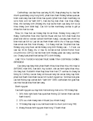 23
Coù theå thaáy: caùc daáu hieäu cuûa taêng ALNS, thoùp phoàng hay to, ñaàu lôùn
nhanh quaù ñöôøng cong trung bình), phaùt trieån chaäm thöôøng laø haäu quaû cuûa
kieåm soaùt voøng ñaàu keùm khieán ñaàu quaù to (phaùt trieån chaäm maø khoâng coù
soï to ñöôïc xem laø “laønh tính”), traùn doâ, hay boàn choàn. Caùc trieäu chöùng
khaùc, nhö laø ñoäng kinh (thöôøng khu truù) laø chæ ñieåm cuûa daïng tích tuï coù
trieäu chöùng (xem döôùi ñaây). Caùc tích tuï lôùn maø khoâng coù ñaàu to gôïi yù
nhieàu hôn ñeán teo naõo.
Ñieàu trò: Haàu heát caùc tröôøng hôïp töï caûi thieän, thöôøng trong voøng 8-9
thaùng. Coù theå thöïc hieän choïc huùt ñôn thuaàn vôùi muïc ñích chaån ñoaùn (ñeå
phaân bieät vôùi teo voû naõo vaø loaïi tröø nhieãm truøng), vaø cuõng laøm nhanh söï
bieán maát cuûa tích tuï. Laëp laïi caùc thaêm khaùm vôùi ño chu vi ñaàu qua ñöôøng
traùn-oå maét neân thöïc hieän khoaûng ~ 3-6 thaùng moät laàn. Söï phaùt trieån ñaàu
thöôøng song song hoaëc saùt tôùi ñöôøng cong bình thöôøng vaøo ~ 1-2 tuoåi, vaø
vaøo luùc 30-36 thaùng chu vi ñaàu ño ôû traùn-oå maét (orbital-frontal head
circumference (OFC)) ñaït tôùi ñieåm bình thöôøng giöõa söùc naëng vaø chieàu
cao. Chuùng luoân phaùt trieån baét kòp OFCs bình thöôøng.
CAÙC TÍCH TUÏ DÒCH NGOAØI TRUÏC MAÕN TÍNH COÙ TRIEÄU CHÖÙNG
ÔÛ TREÛ EM
Caùc daïng naøy töøng ñöôïc phaân thaønh nhieàu kieåu khaùc nhau nhö maùu tuï
(MTDMC maõn tính), traøn dòch, hay tuï dòch, vôùi caùc ñònh nghóa khaùc nhau
cho töøng loaïi. Keå töø khi nhaän thaáy bieåu hieän treân CT vaø ñieàu trò chuùng laø
töông töï. Litofsky vaø caùc ñoàng söï ñeà xuaát raèng taát caû caùc daïng naøy ñöôïc
phaân loaïi thaønh moät nhoùm laø caùc tích tuï dòch ngoaøi truïc. Söï khaùc bieät giöõa
caùc toån thöông naøy vaø traøn dòch “laønh tính” DMC coù theå laøm ñôn giaûn hoùa
caùc möùc ñoä cuûa bieåu hieän laâm saøng.
Beänh nguyeân
Caùc beânh nguyeân sau ñaây ñöôïc lieät keâ trong moät series 103 tröôøng hôïp:
1. 36% ñöôïc nghó laø do haäu quaû chaán thöông (22 laø naïn nhaân cuûa baïo
haønh treû em)
2. 22% sau vieâm maøng naõo vi khuaån (sau nhieãm truøng)
3. 19 tröôøng hôïp xaûy ra sau ñaët hoaëc kieåm tra shunt (xem trang 198)
4. khoâng theå xaùc ñònh nguyeân nhaân trong 17 beänh nhaân
 