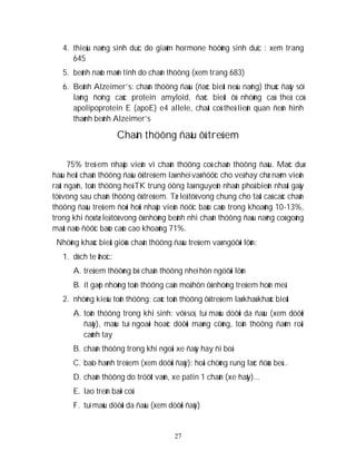 27
4. thieåu naêng sinh duïc do giaûm hormone höôùng sinh duïc : xem trang
645
5. beänh naõo maõn tính do chaán thöông (xem trang 683)
6. Beänh Alzeimer’s: chaán thöông ñaàu (ñaëc bieät neáu naëng) thuùc ñaåy söï
laéng ñoïng caùc protein amyloid, ñaëc bieät ôû nhöõng caù theå coù
apolipoprotein E (apoE) e4 allele, chaát coù theå lieân quan ñeán hình
thaønh beänh Alzeimer’s
Chaán thöông ñaàu ôû treû em
75% treû em nhaäp vieän vì chaán thöông coù chaán thöông ñaàu. Maëc duø
haàu heát chaán thöông ñaàu ôû treû em laø nheï vaø ñöôïc cho veà hay chæ naèm vieän
raát ngaén, toån thöông heä TK trung öông laø nguyeân nhaân phoå bieán nhaát gaây
töû vong sau chaán thöông ôû treû em. Tæ leä töû vong chung cho taát caû caùc chaán
thöông ñaàu treû em ñoøi hoûi nhaäp vieän ñöôïc baùo caùo trong khoaûng 10-13%,
trong khi ñoù tæ leä töû vong ôû nhöõng beänh nhi chaán thöông ñaàu naëng coù goàng
maát naõo ñöôïc baùo caùo cao khoaûng 71%.
Nhöõng khaùc bieät giöõa chaán thöông ñaàu treû em vaø ngöôøi lôùn:
1. dòch te ãhoïc:
A. treû em thöôøng bò chaán thöông nheï hôn ngöôøi lôùn
B. ít gaëp nhöõng toån thöông caàn moå hôn ôû nhöõng treû em hoân meâ
2. nhöõng kieåu toån thöông: caùc toån thöông ôû treû em laø khaù khaùc bieät
A. toån thöông trong khi sinh: vôõ soï, tuï maùu döôùi da ñaàu (xem döôùi
ñaây), maùu tuï ngoaøi hoaëc döôùi maøng cöùng, toån thöông ñaùm roái
caùnh tay
B. chaán thöông trong khi ngoài xe ñaåy hay ñi boä
C. baïo haønh treû em (xem döôùi ñaây): hoäi chöùng rung laéc ñöùa beù...
D. chaán thöông do tröôït vaùn, xe patin 1 chaân (xe haåy)...
E. lao treân baõi coû
F. tuï maùu döôùi da ñaàu (xem döôùi ñaây)
 